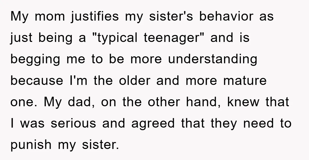 My mom justifies my sister's behavior as just being a "typical teenager" and is begging me to be more understanding because I'm the older and more mature one. My dad,...