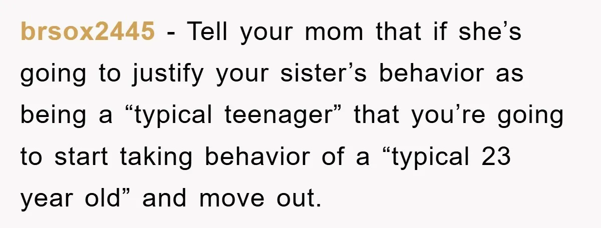 brsox2445 − Tell your mom that if she’s going to justify your sister’s behavior as being a “typical teenager” that you’re going to start taking behavior of a “typical 23...