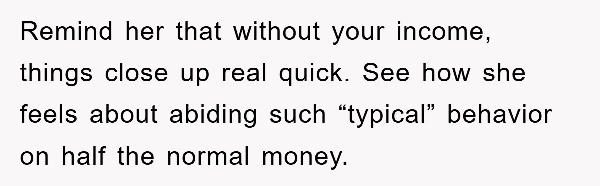 Remind her that without your income, things close up real quick. See how she feels about abiding such “typical” behavior on half the normal money.