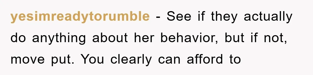 yesimreadytorumble − See if they actually do anything about her behavior, but if not, move put. You clearly can afford to