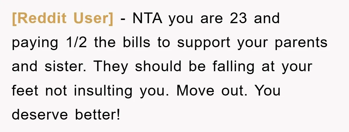 [Reddit User] − NTA you are 23 and paying 1/2 the bills to support your parents and sister. They should be falling at your feet not insulting you. Move out....