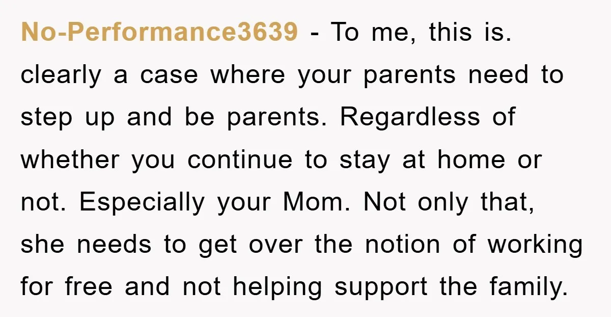 No-Performance3639 − To me, this is. clearly a case where your parents need to step up and be parents. Regardless of whether you continue to stay at home or not....