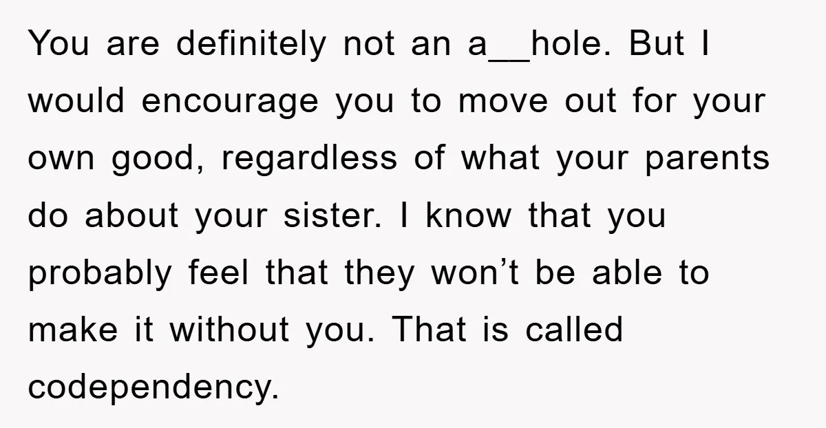 You are definitely not an a__hole. But I would encourage you to move out for your own good, regardless of what your parents do about your sister. I know that...