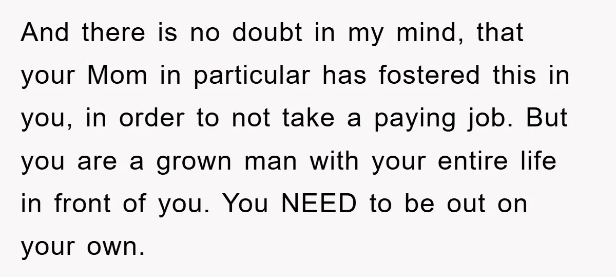 And there is no doubt in my mind, that your Mom in particular has fostered this in you, in order to not take a paying job. But you are a...