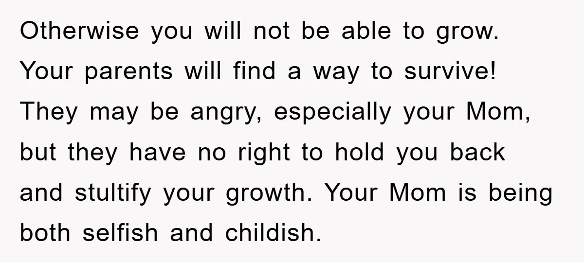 Otherwise you will not be able to grow. Your parents will find a way to survive! They may be angry, especially your Mom, but they have no right to hold...