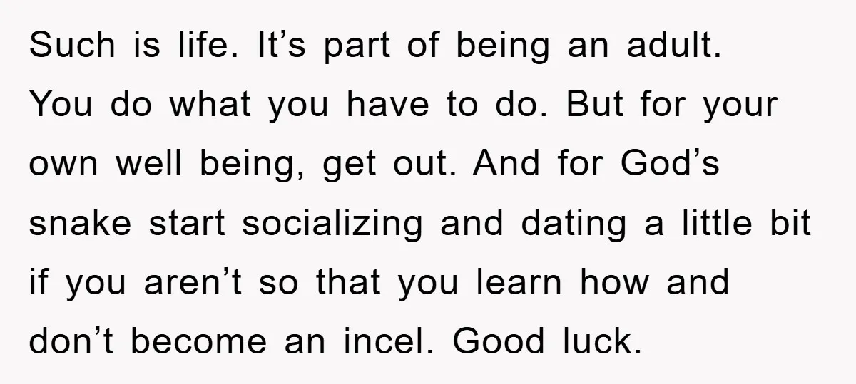 Such is life. It’s part of being an adult. You do what you have to do. But for your own well being, get out. And for God’s snake start socializing...