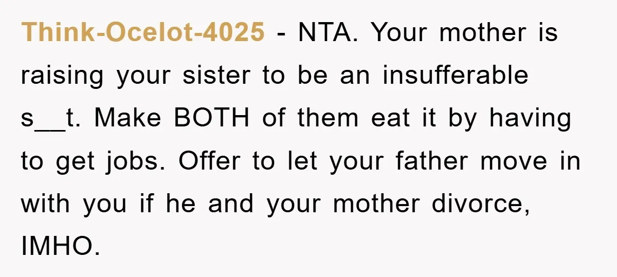 Think-Ocelot-4025 − NTA. Your mother is raising your sister to be an insufferable s__t. Make BOTH of them eat it by having to get jobs. Offer to let your father...