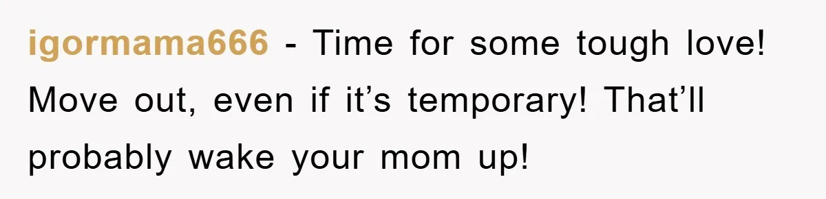 igormama666 − Time for some tough love! Move out, even if it’s temporary! That’ll probably wake your mom up!