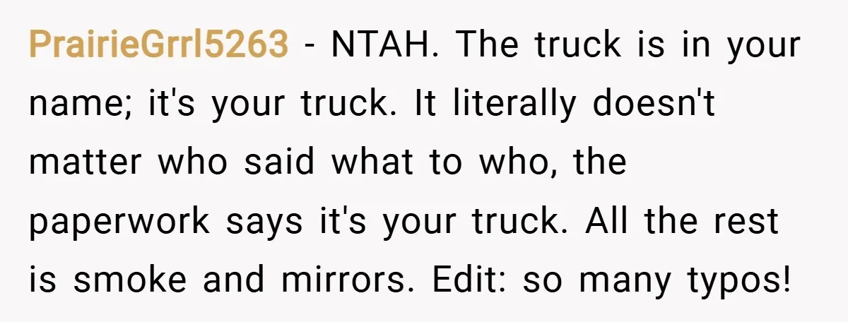 PrairieGrrl5263 − NTAH. The truck is in your name; it's your truck. It literally doesn't matter who said what to who, the paperwork says it's your truck. All the rest...