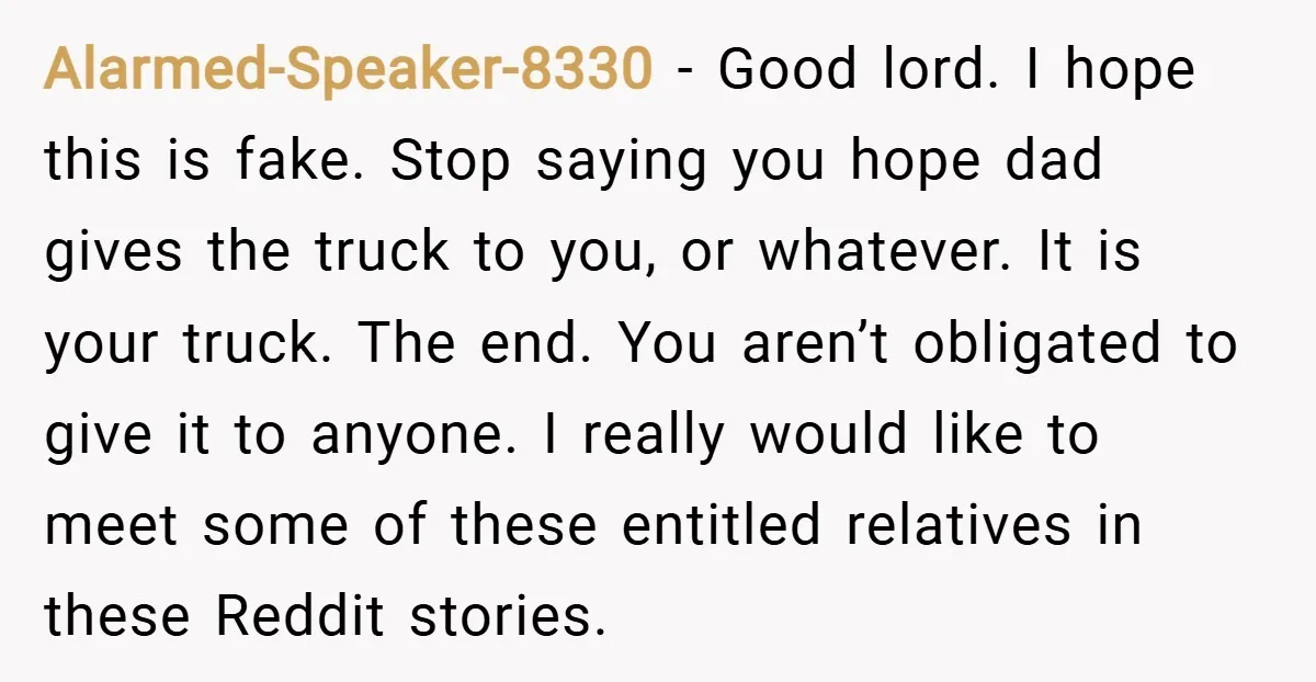 Alarmed-Speaker-8330 − Good lord. I hope this is fake. Stop saying you hope dad gives the truck to you, or whatever. It is your truck. The end. You aren’t obligated...