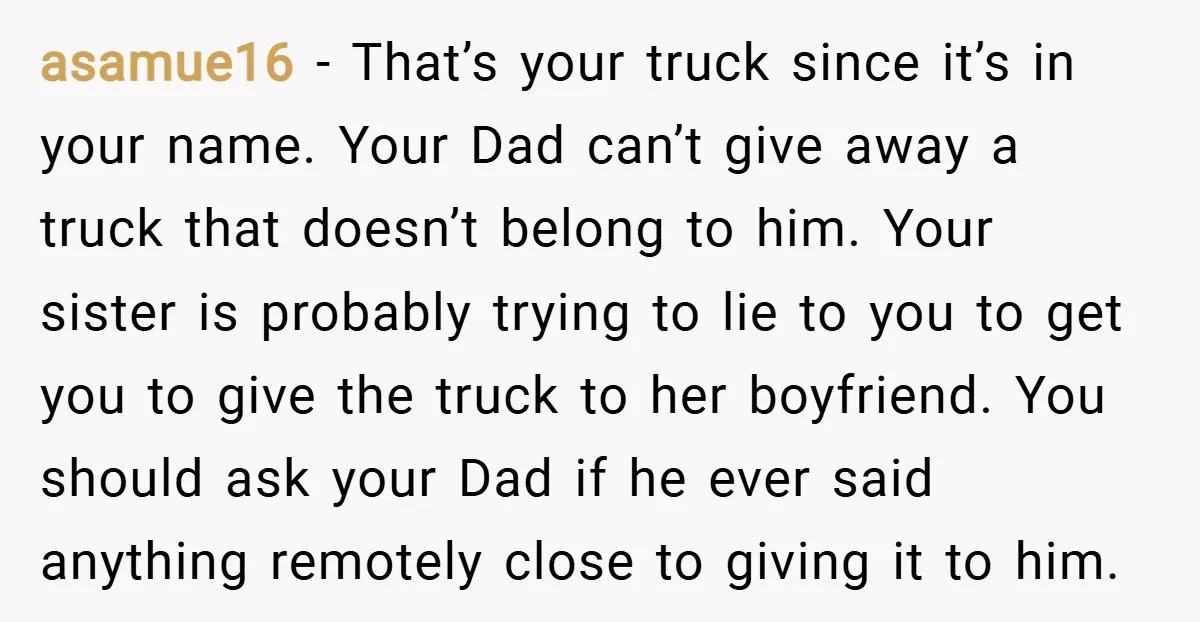 asamue16 − That’s your truck since it’s in your name. Your Dad can’t give away a truck that doesn’t belong to him. Your sister is probably trying to lie to...