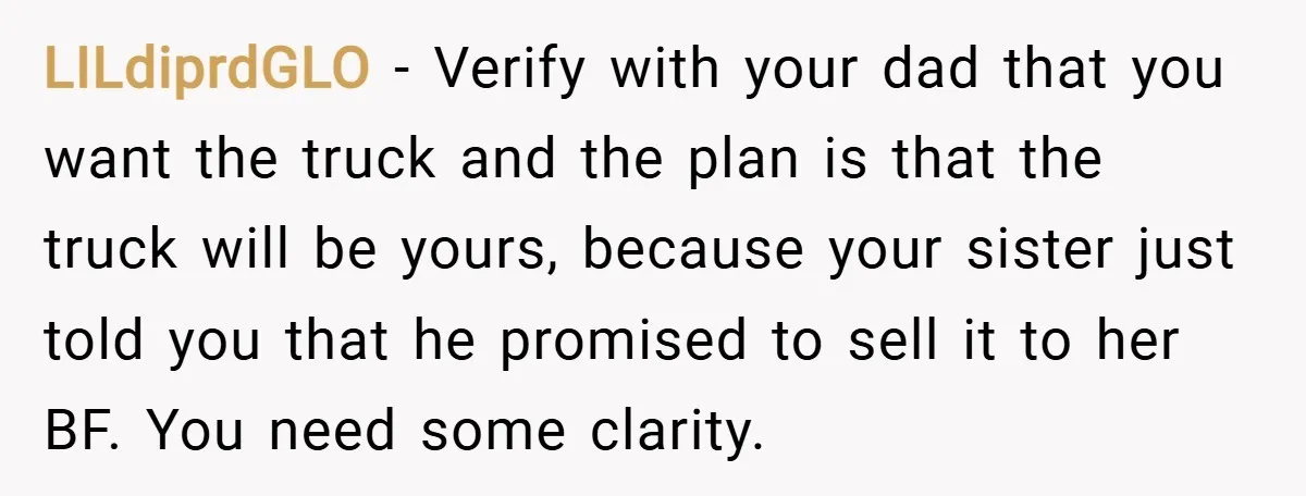 LILdiprdGLO − Verify with your dad that you want the truck and the plan is that the truck will be yours, because your sister just told you that he promised...
