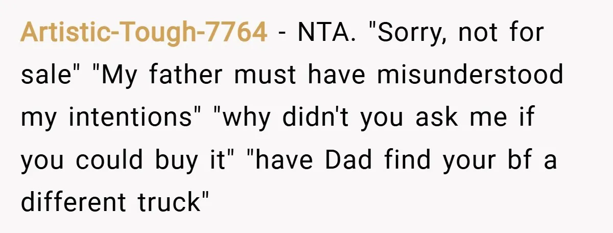 Artistic-Tough-7764 − NTA. "Sorry, not for sale" "My father must have misunderstood my intentions" "why didn't you ask me if you could buy it" "have Dad find your bf a...