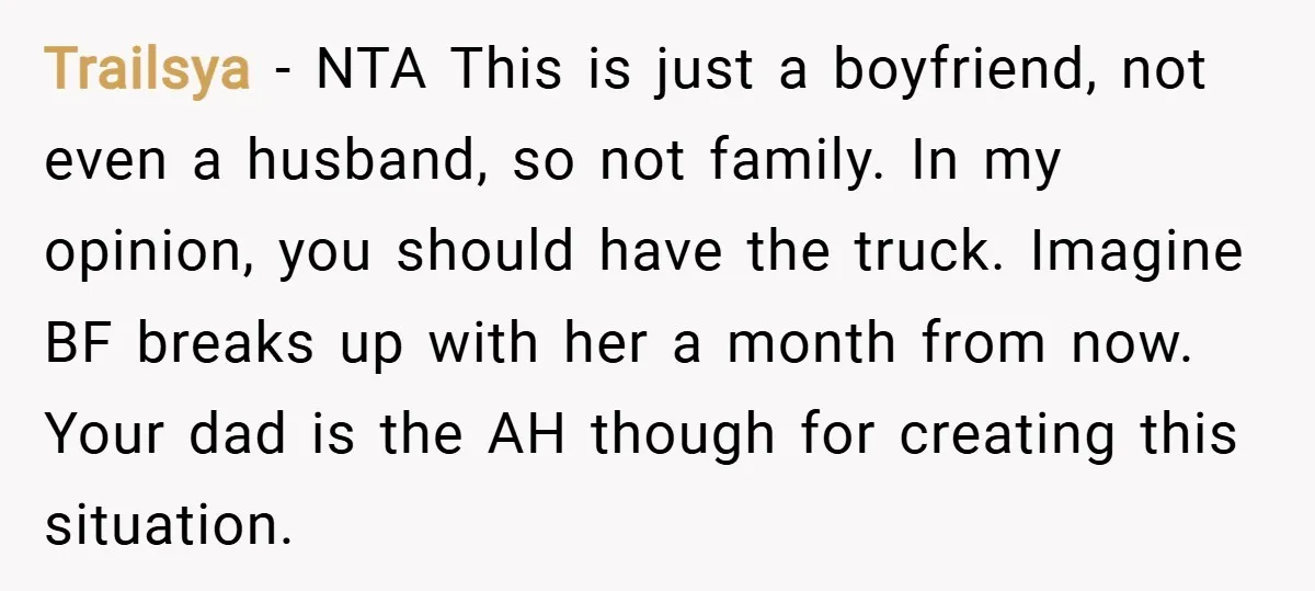 Trailsya − NTA This is just a boyfriend, not even a husband, so not family. In my opinion, you should have the truck. Imagine BF breaks up with her a...