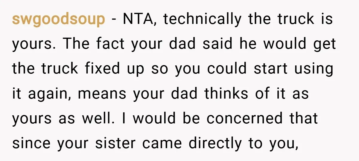 swgoodsoup − NTA, technically the truck is yours. The fact your dad said he would get the truck fixed up so you could start using it again, means your dad...