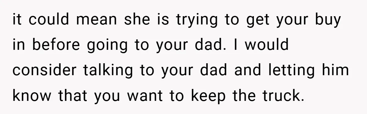 it could mean she is trying to get your buy in before going to your dad. I would consider talking to your dad and letting him know that you want...