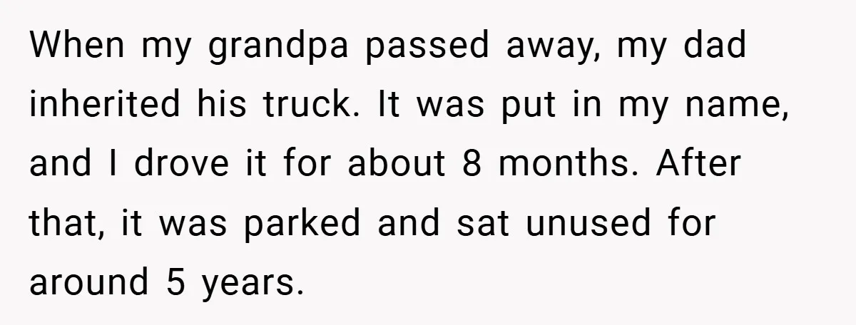 When my grandpa passed away, my dad inherited his truck. It was put in my name, and I drove it for about 8 months. After that, it was parked and...