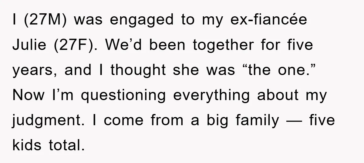 I (27M) was engaged to my ex-fiancée Julie (27F). We’d been together for five years, and I thought she was “the one.” Now I’m questioning everything about my judgment. I...