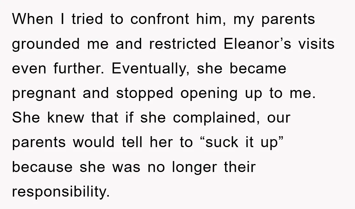 When I tried to confront him, my parents grounded me and restricted Eleanor’s visits even further. Eventually, she became pregnant and stopped opening up to me. She knew that if...