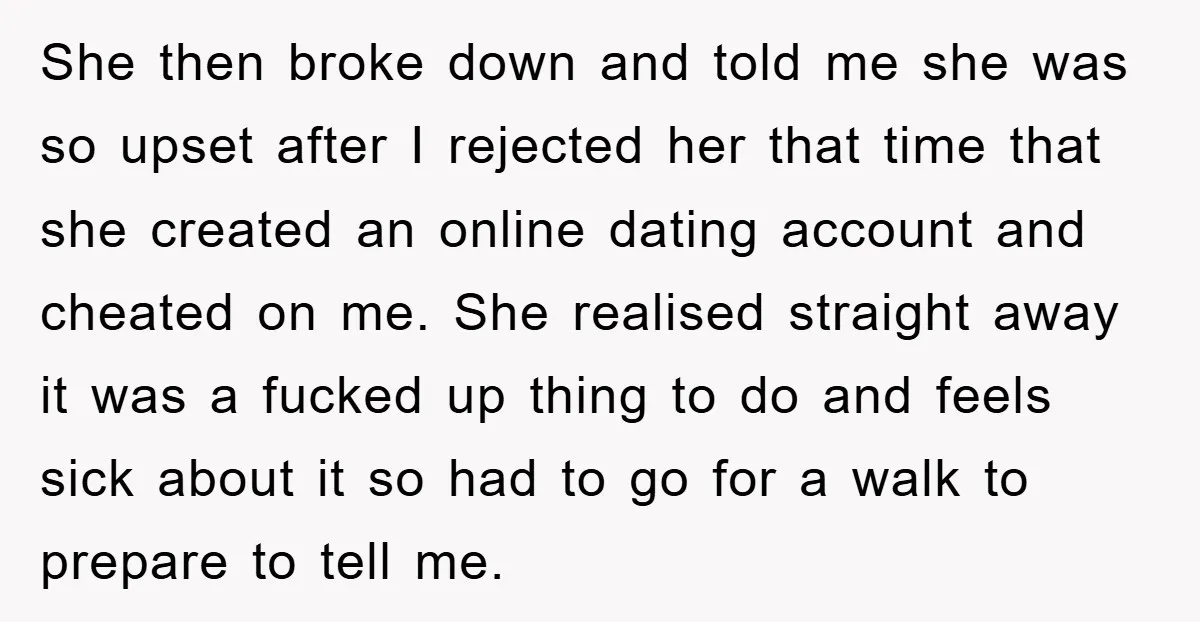 She then broke down and told me she was so upset after I rejected her that time that she created an online dating account and cheated on me. She realised...