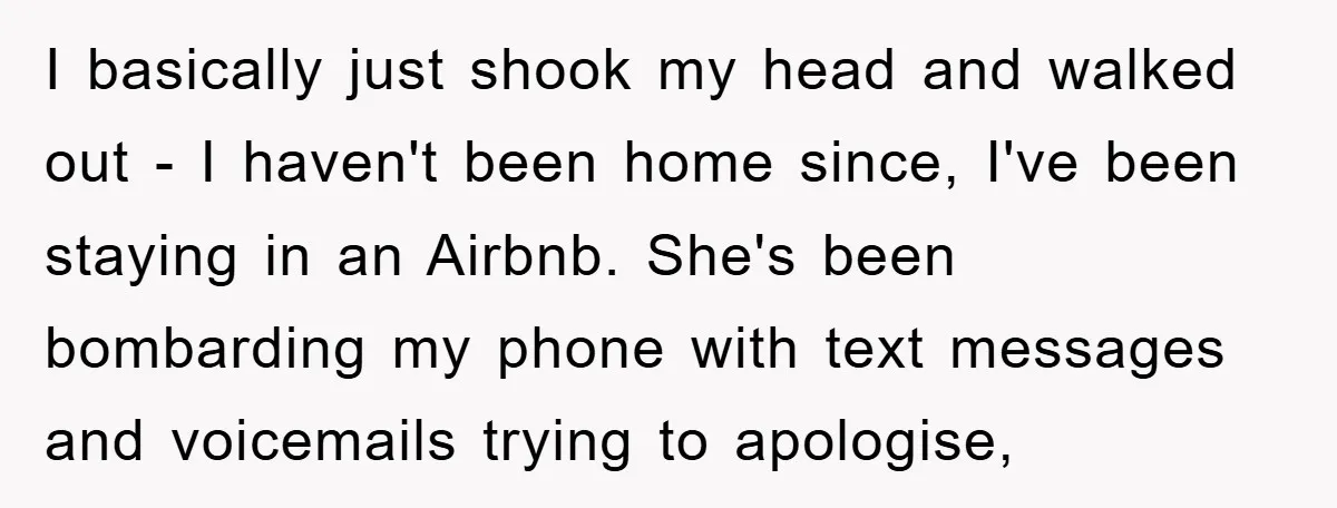 I basically just shook my head and walked out - I haven't been home since, I've been staying in an Airbnb. She's been bombarding my phone with text messages and...