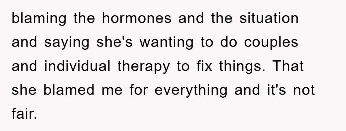 blaming the hormones and the situation and saying she's wanting to do couples and individual therapy to fix things. That she blamed me for everything and it's not fair.