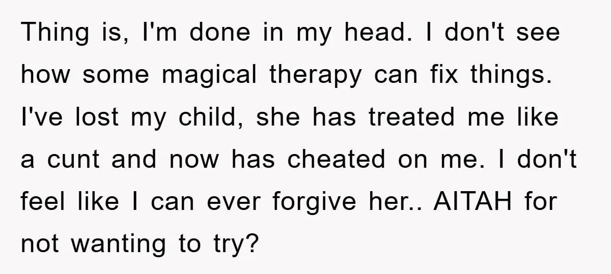 Thing is, I'm done in my head. I don't see how some magical therapy can fix things. I've lost my child, she has treated me like a cunt and now...