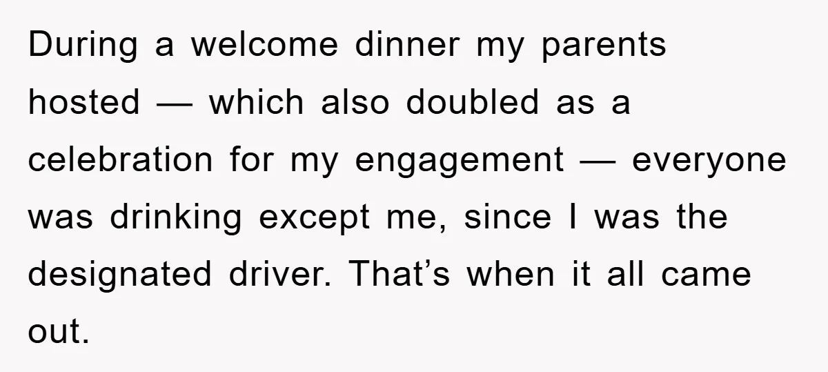 During a welcome dinner my parents hosted — which also doubled as a celebration for my engagement — everyone was drinking except me, since I was the designated driver. That’s...