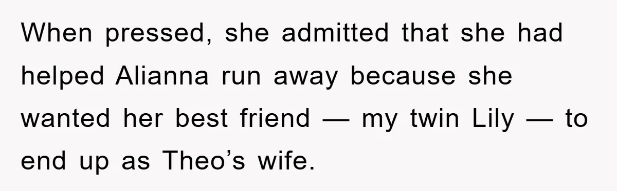 When pressed, she admitted that she had helped Alianna run away because she wanted her best friend — my twin Lily — to end up as Theo’s wife.