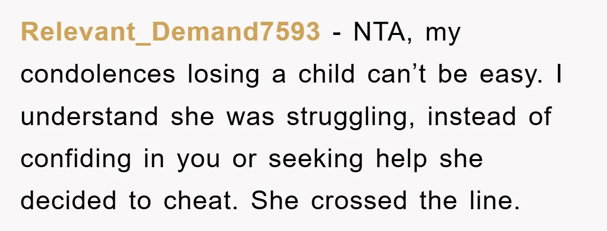 Relevant_Demand7593 − NTA, my condolences losing a child can’t be easy. I understand she was struggling, instead of confiding in you or seeking help she decided to cheat. She crossed...