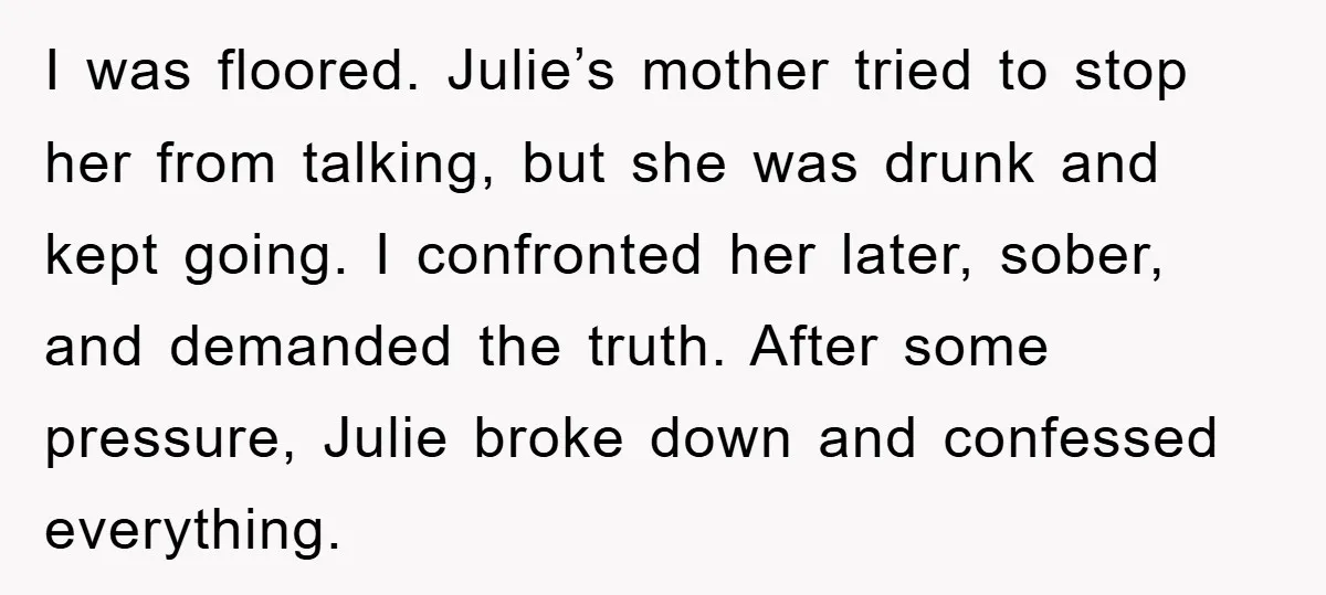 I was floored. Julie’s mother tried to stop her from talking, but she was drunk and kept going. I confronted her later, sober, and demanded the truth. After some pressure,...