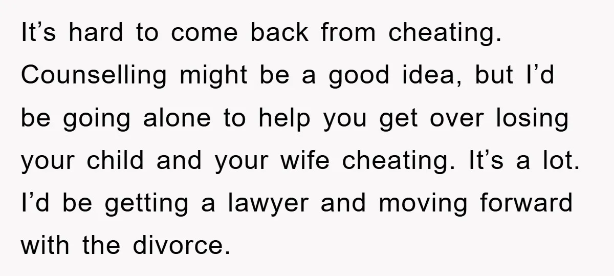 It’s hard to come back from cheating. Counselling might be a good idea, but I’d be going alone to help you get over losing your child and your wife cheating....