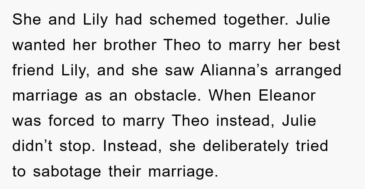 She and Lily had schemed together. Julie wanted her brother Theo to marry her best friend Lily, and she saw Alianna’s arranged marriage as an obstacle. When Eleanor was forced...