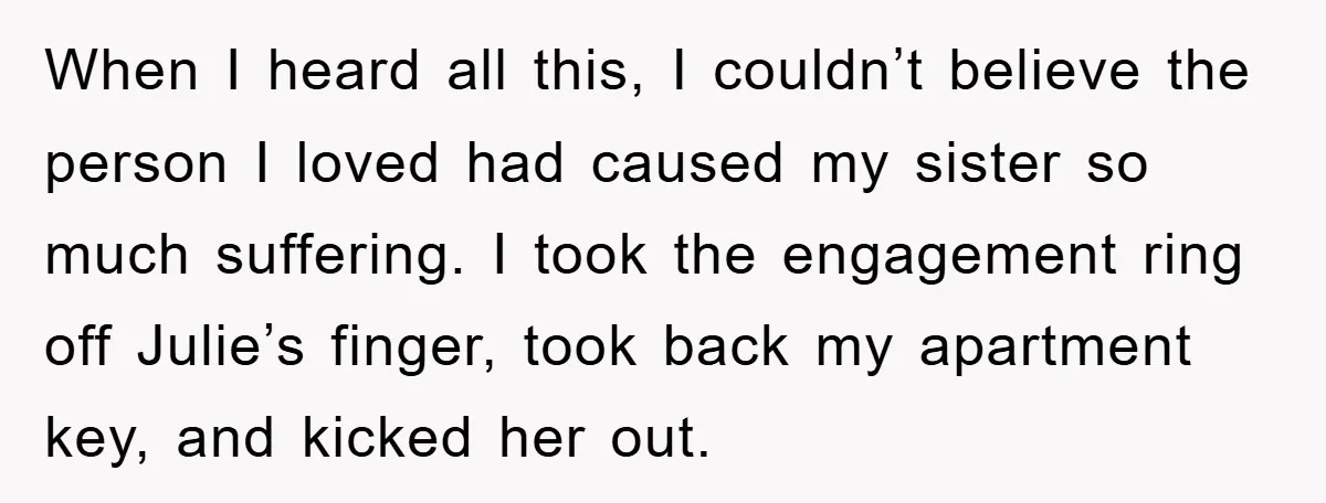 When I heard all this, I couldn’t believe the person I loved had caused my sister so much suffering. I took the engagement ring off Julie’s finger, took back my...