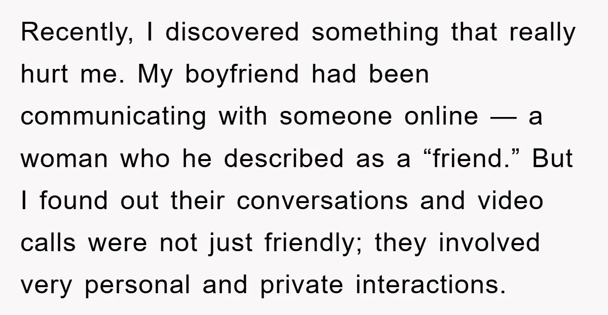 Recently, I discovered something that really hurt me. My boyfriend had been communicating with someone online — a woman who he described as a “friend.” But I found out their...