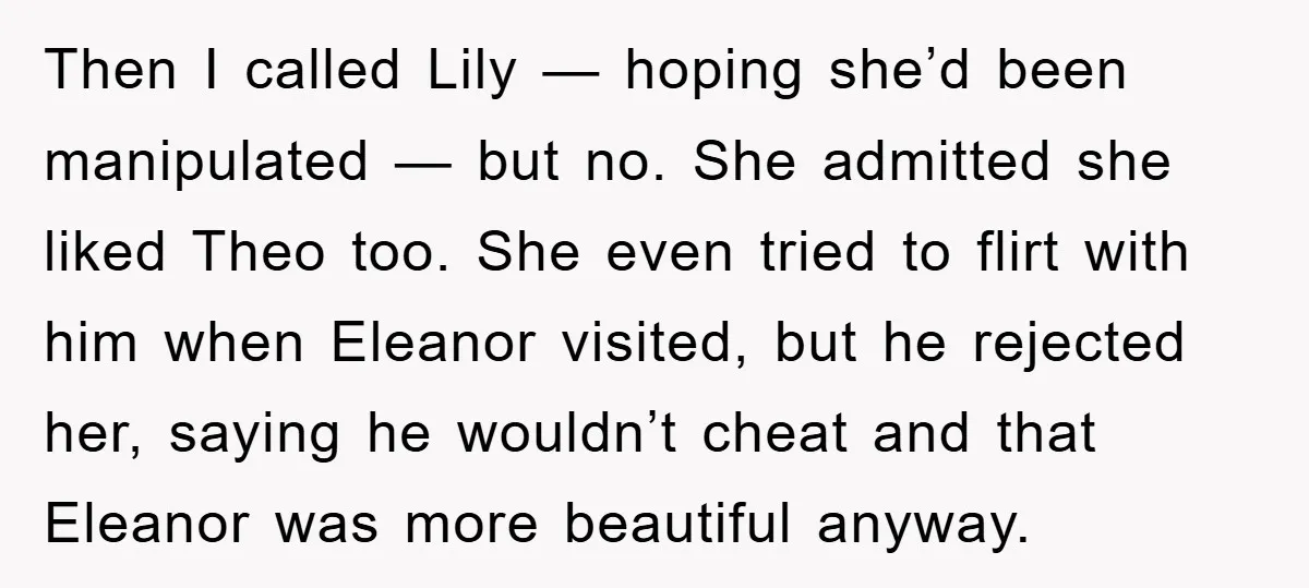 Then I called Lily — hoping she’d been manipulated — but no. She admitted she liked Theo too. She even tried to flirt with him when Eleanor visited, but he...