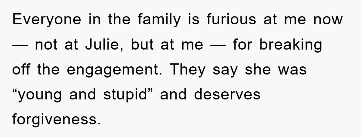 Everyone in the family is furious at me now — not at Julie, but at me — for breaking off the engagement. They say she was “young and stupid” and...