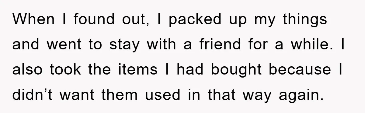 When I found out, I packed up my things and went to stay with a friend for a while. I also took the items I had bought because I didn’t...