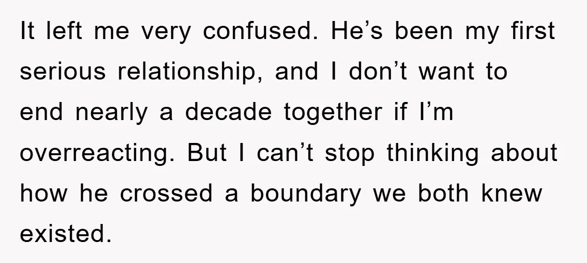 It left me very confused. He’s been my first serious relationship, and I don’t want to end nearly a decade together if I’m overreacting. But I can’t stop thinking about...