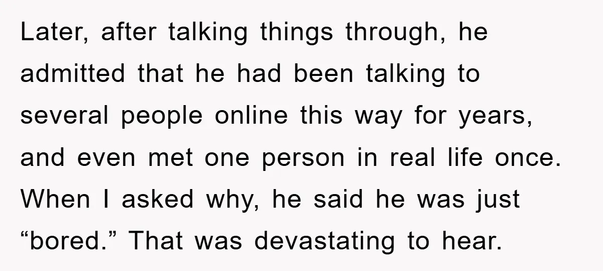 Later, after talking things through, he admitted that he had been talking to several people online this way for years, and even met one person in real life once. When...