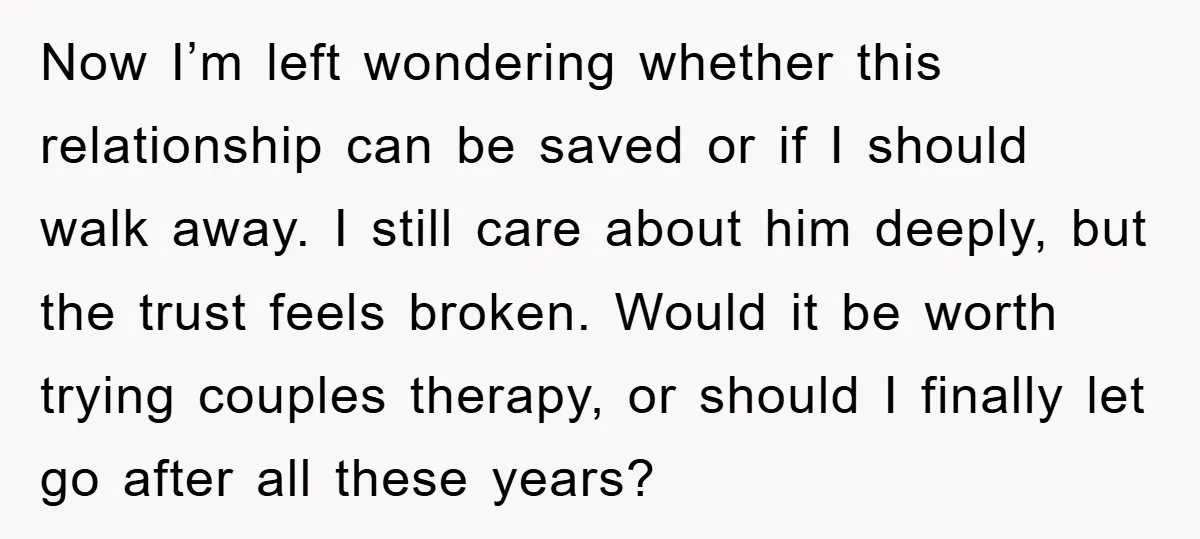 Now I’m left wondering whether this relationship can be saved or if I should walk away. I still care about him deeply, but the trust feels broken. Would it be...