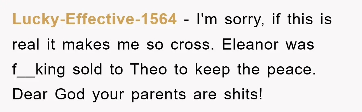 Lucky-Effective-1564 − I'm sorry, if this is real it makes me so cross. Eleanor was f__king sold to Theo to keep the peace. Dear God your parents are shits!