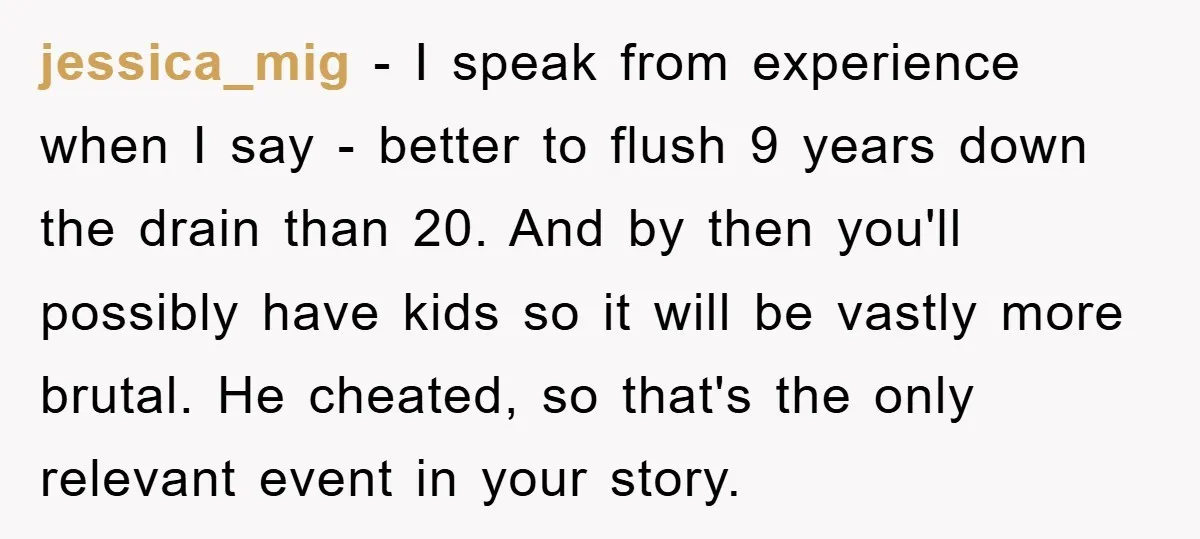 jessica_mig − I speak from experience when I say - better to flush 9 years down the drain than 20. And by then you'll possibly have kids so it will...