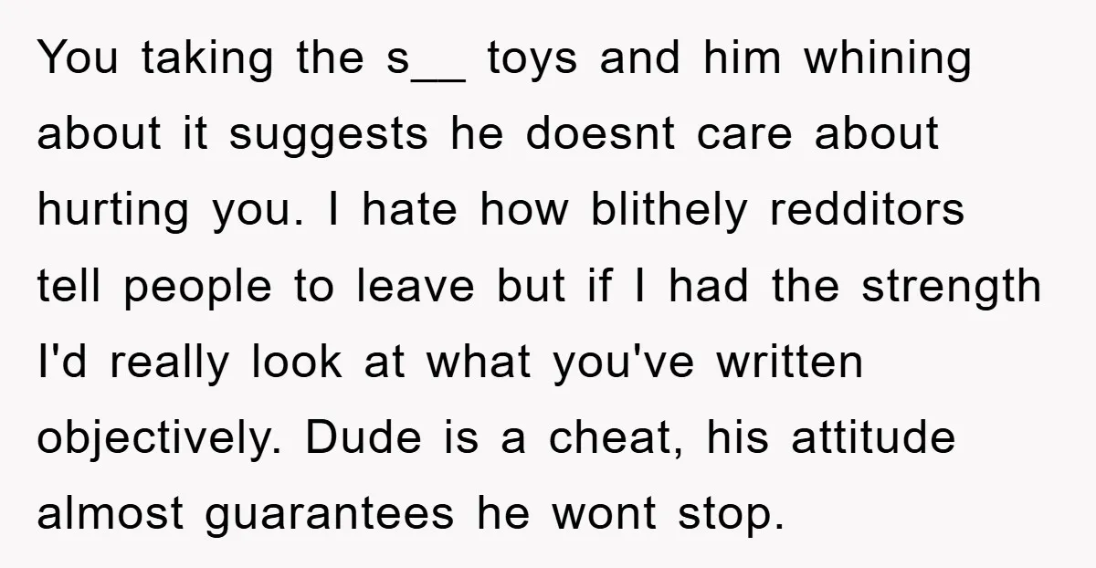 You taking the s__ toys and him whining about it suggests he doesnt care about hurting you. I hate how blithely redditors tell people to leave but if I had...