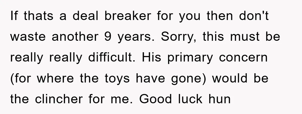 If thats a deal breaker for you then don't waste another 9 years. Sorry, this must be really really difficult. His primary concern (for where the toys have gone) would...