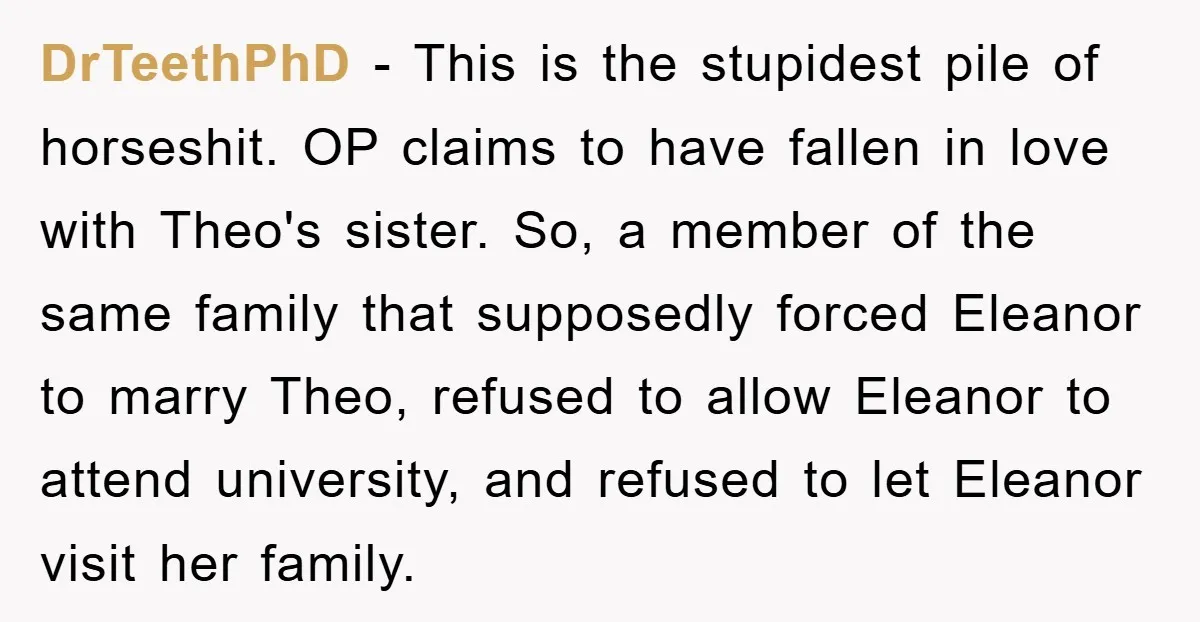 DrTeethPhD − This is the stupidest pile of horseshit. OP claims to have fallen in love with Theo's sister. So, a member of the same family that supposedly forced Eleanor...