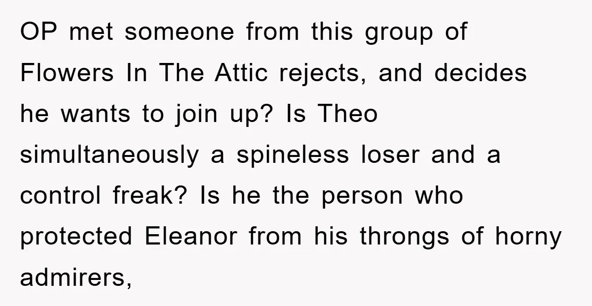 OP met someone from this group of Flowers In The Attic rejects, and decides he wants to join up? Is Theo simultaneously a spineless loser and a control freak? Is...