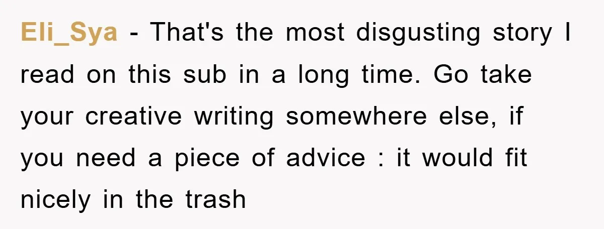 Eli_Sya − That's the most disgusting story I read on this sub in a long time. Go take your creative writing somewhere else, if you need a piece of advice...