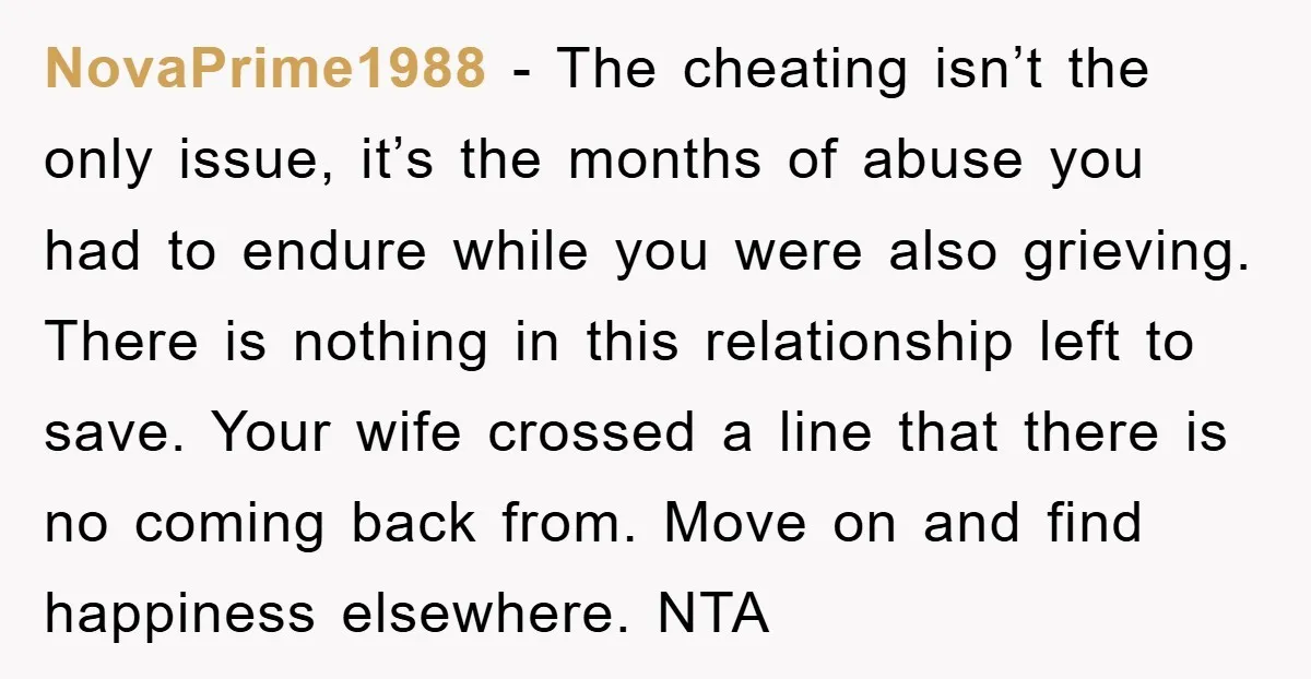 NovaPrime1988 − The cheating isn’t the only issue, it’s the months of abuse you had to endure while you were also grieving. There is nothing in this relationship left to...