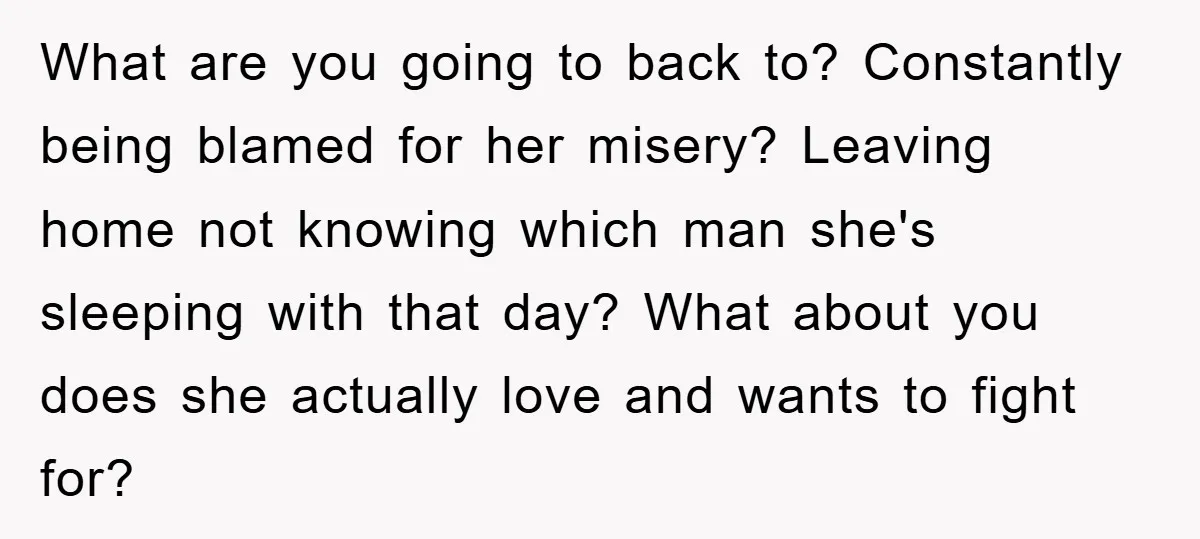 What are you going to back to? Constantly being blamed for her misery? Leaving home not knowing which man she's sleeping with that day? What about you does she actually...